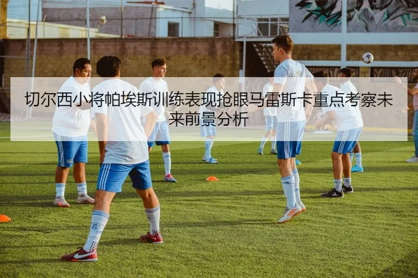 切尔西小将帕埃斯训练表现抢眼马雷斯卡重点考察未来前景分析